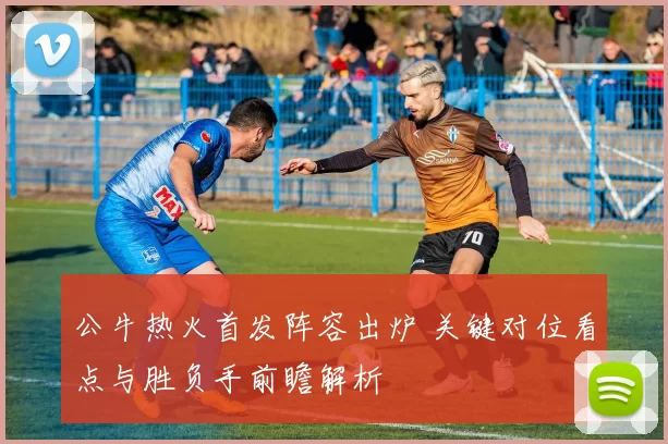 公牛热火首发阵容出炉 关键对位看点与胜负手前瞻解析