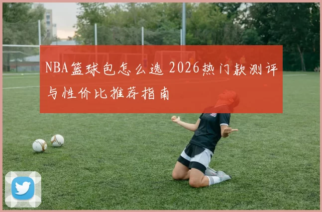 NBA篮球包怎么选 2026热门款测评与性价比推荐指南