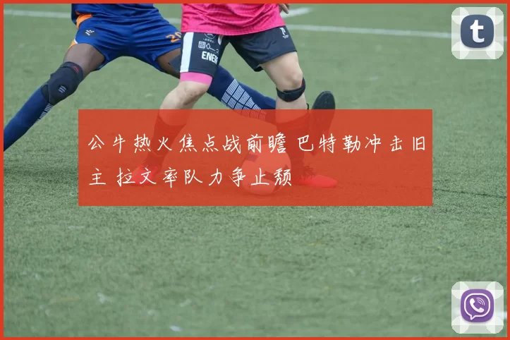 公牛热火焦点战前瞻 巴特勒冲击旧主 拉文率队力争止颓