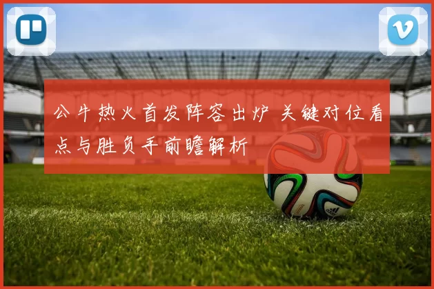 公牛热火首发阵容出炉 关键对位看点与胜负手前瞻解析