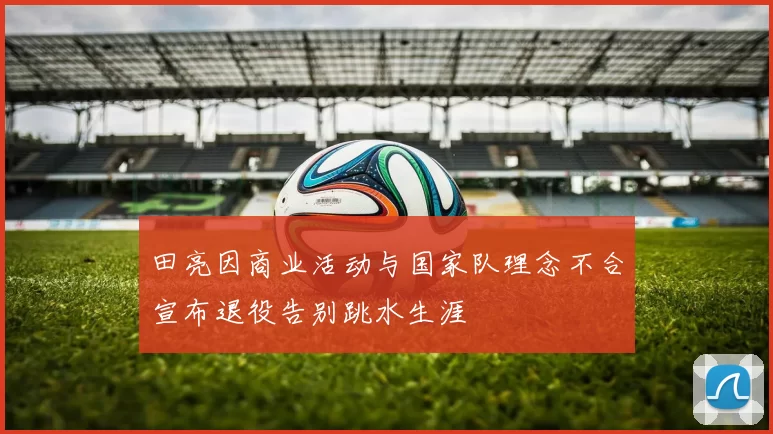 田亮因商业活动与国家队理念不合宣布退役告别跳水生涯