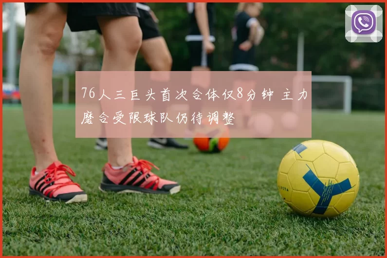 76人三巨头首次合体仅8分钟 主力磨合受限球队仍待调整