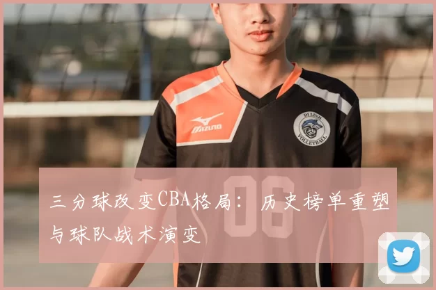 三分球改变CBA格局：历史榜单重塑与球队战术演变