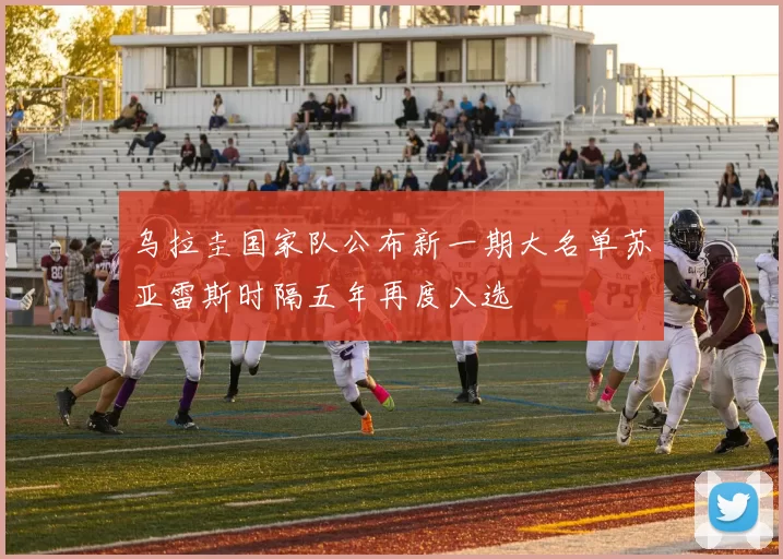 乌拉圭国家队公布新一期大名单苏亚雷斯时隔五年再度入选