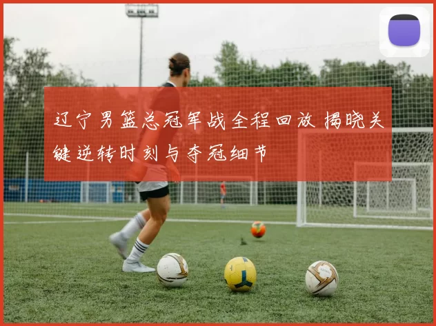辽宁男篮总冠军战全程回放 揭晓关键逆转时刻与夺冠细节