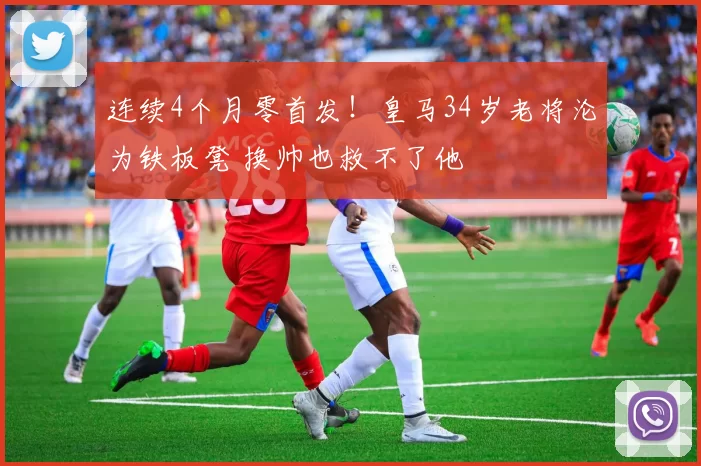 连续4个月零首发！皇马34岁老将沦为铁板凳 换帅也救不了他
