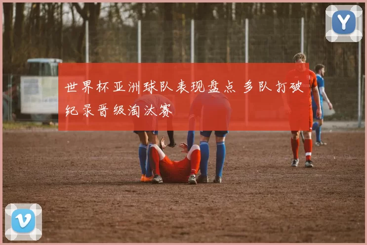 世界杯亚洲球队表现盘点 多队打破纪录晋级淘汰赛