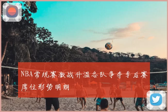 NBA常规赛激战升温各队争夺季后赛席位形势明朗