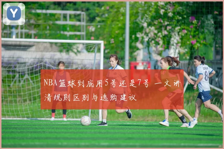 NBA篮球到底用5号还是7号 一文讲清规则区别与选购建议