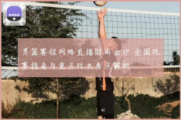 男篮赛程网络直播时间出炉 全国观赛指南与重点对决看点解析