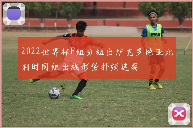 2022世界杯F组分组出炉克罗地亚比利时同组出线形势扑朔迷离