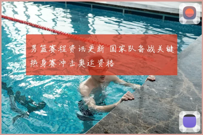 男篮赛程资讯更新 国家队备战关键热身赛冲击奥运资格