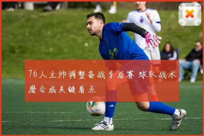 76人主帅调整备战季后赛 球队战术磨合成关键看点