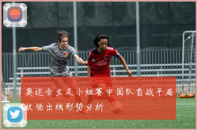 奥运会女足小组赛中国队首战平局收场出线形势分析