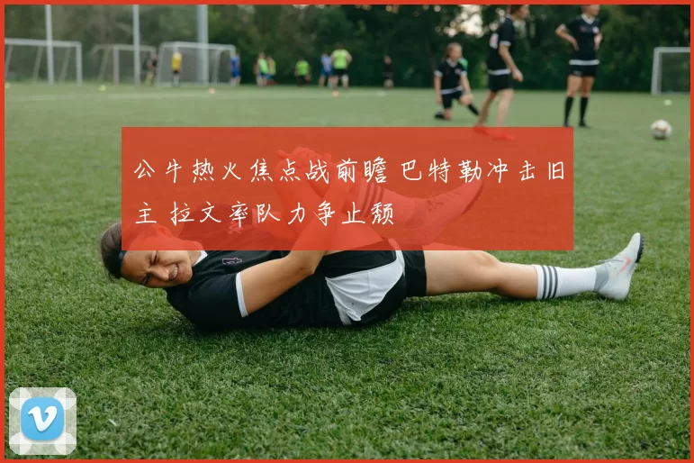 公牛热火焦点战前瞻 巴特勒冲击旧主 拉文率队力争止颓