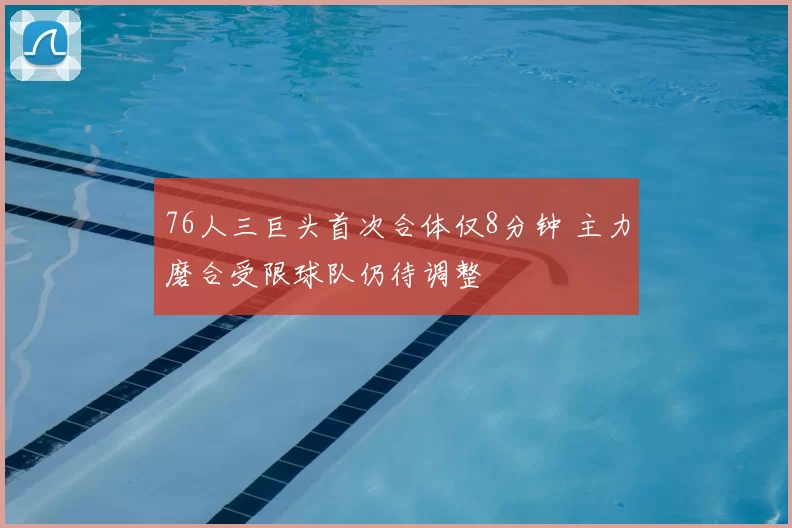 76人三巨头首次合体仅8分钟 主力磨合受限球队仍待调整