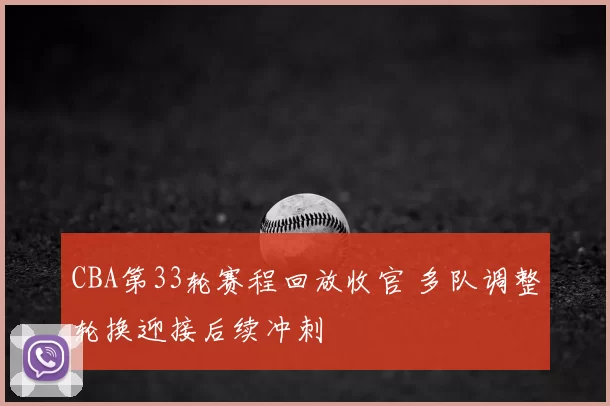 CBA第33轮赛程回放收官 多队调整轮换迎接后续冲刺