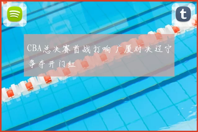 CBA总决赛首战打响 广厦对决辽宁争夺开门红