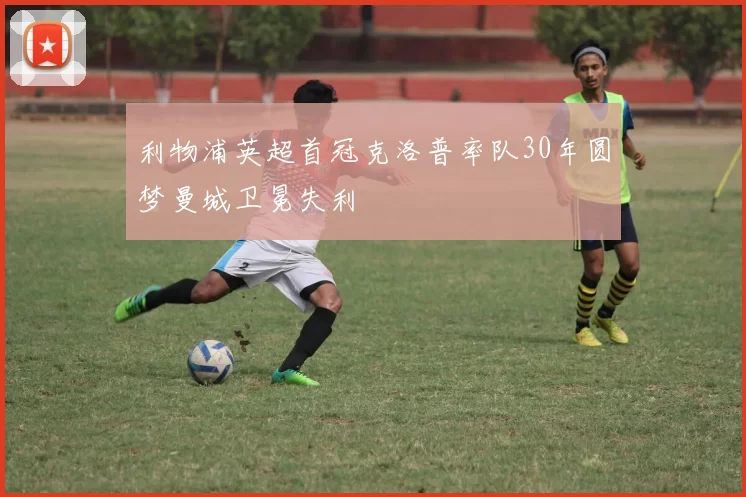 利物浦英超首冠克洛普率队30年圆梦曼城卫冕失利