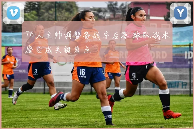 76人主帅调整备战季后赛 球队战术磨合成关键看点
