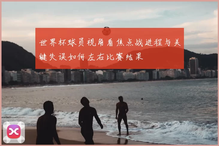 世界杯球员视角看焦点战进程与关键失误如何左右比赛结果