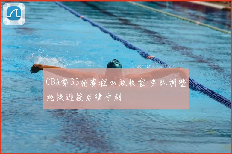 CBA第33轮赛程回放收官 多队调整轮换迎接后续冲刺