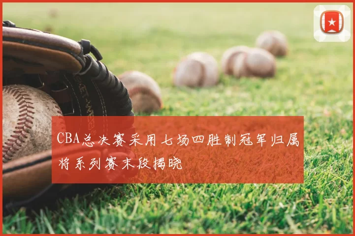 CBA总决赛采用七场四胜制冠军归属将系列赛末段揭晓