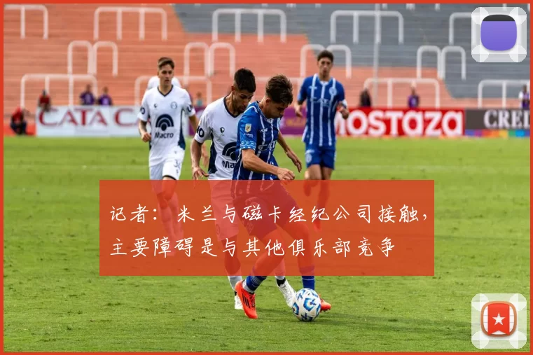 记者：米兰与磁卡经纪公司接触，主要障碍是与其他俱乐部竞争