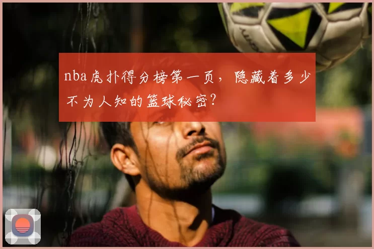 nba虎扑得分榜第一页，隐藏着多少不为人知的篮球秘密？
