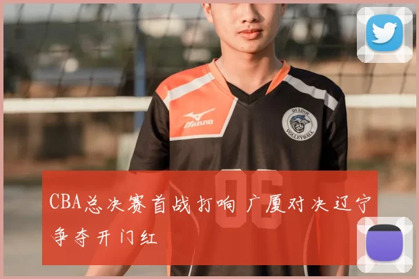 CBA总决赛首战打响 广厦对决辽宁争夺开门红