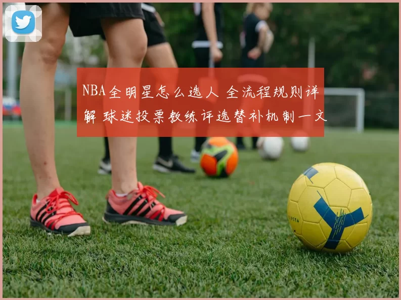 NBA全明星怎么选人 全流程规则详解 球迷投票教练评选替补机制一文看懂