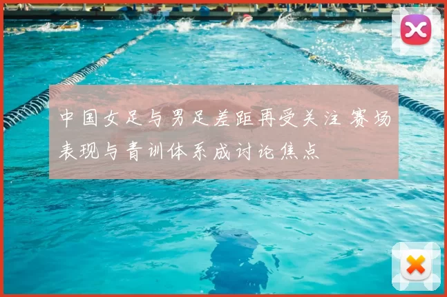 中国女足与男足差距再受关注 赛场表现与青训体系成讨论焦点