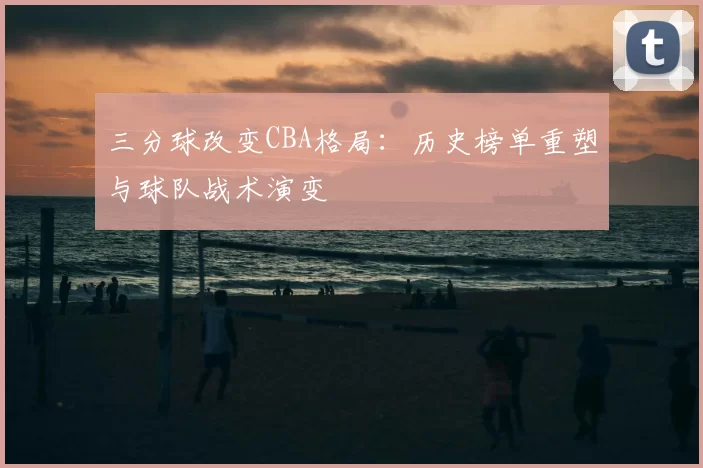 三分球改变CBA格局：历史榜单重塑与球队战术演变