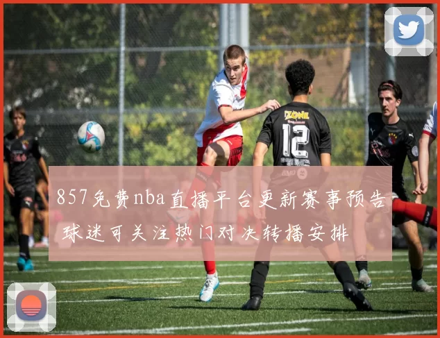 857免费nba直播平台更新赛事预告 球迷可关注热门对决转播安排