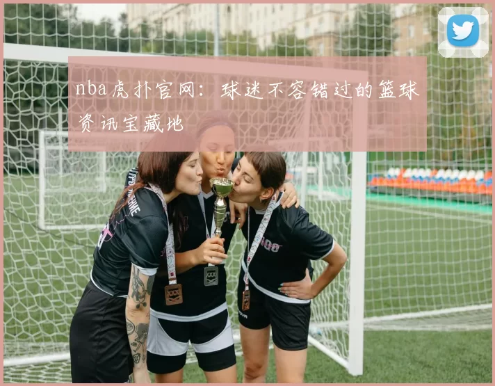nba虎扑官网：球迷不容错过的篮球资讯宝藏地