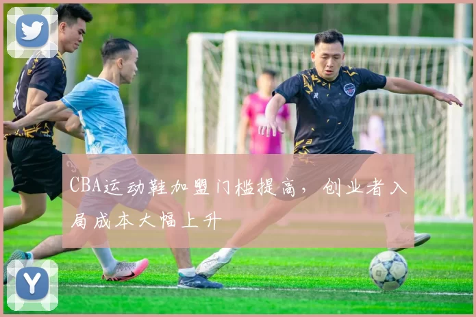 CBA运动鞋加盟门槛提高，创业者入局成本大幅上升