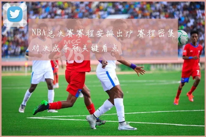 NBA总决赛赛程安排出炉 赛程密集对决成夺冠关键看点