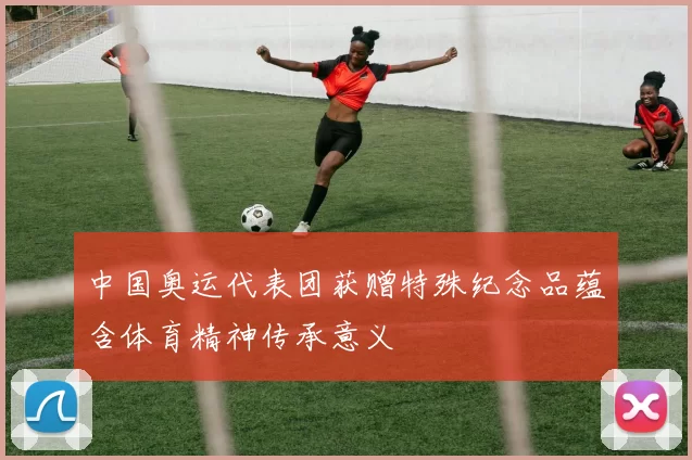 中国奥运代表团获赠特殊纪念品蕴含体育精神传承意义